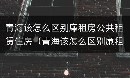 青海该怎么区别廉租房公共租赁住房（青海该怎么区别廉租房公共租赁住房呢）