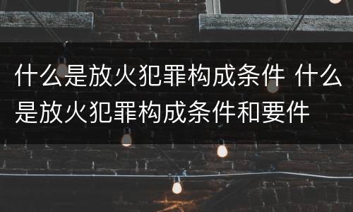 什么是放火犯罪构成条件 什么是放火犯罪构成条件和要件