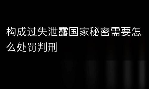 构成过失泄露国家秘密需要怎么处罚判刑