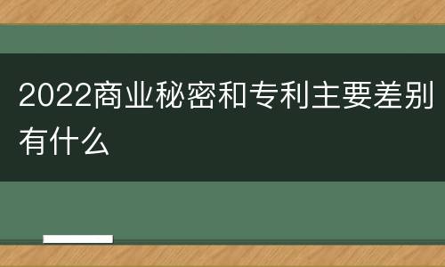 2022商业秘密和专利主要差别有什么