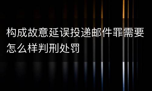 构成故意延误投递邮件罪需要怎么样判刑处罚