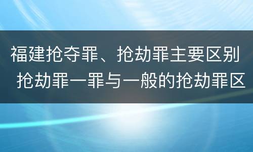 福建抢夺罪、抢劫罪主要区别 抢劫罪一罪与一般的抢劫罪区别