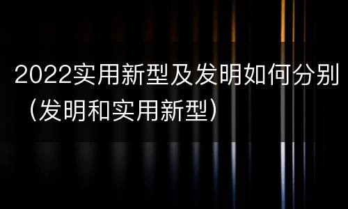 2022实用新型及发明如何分别（发明和实用新型）