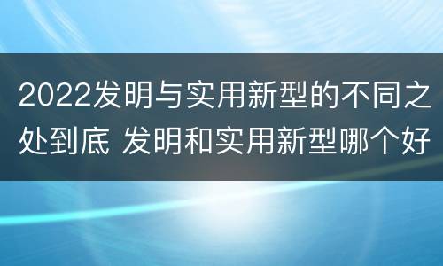 2022发明与实用新型的不同之处到底 发明和实用新型哪个好
