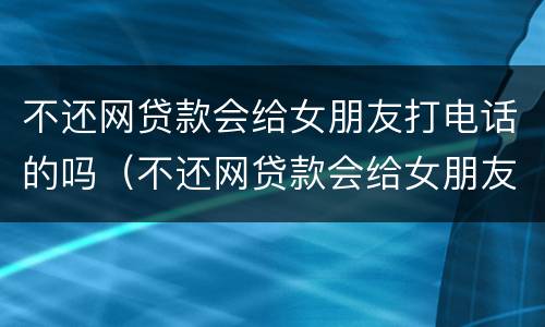 不还网贷款会给女朋友打电话的吗（不还网贷款会给女朋友打电话的吗怎么办）