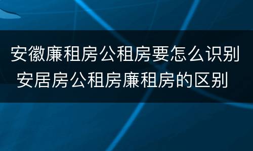 安徽廉租房公租房要怎么识别 安居房公租房廉租房的区别