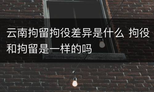 云南拘留拘役差异是什么 拘役和拘留是一样的吗