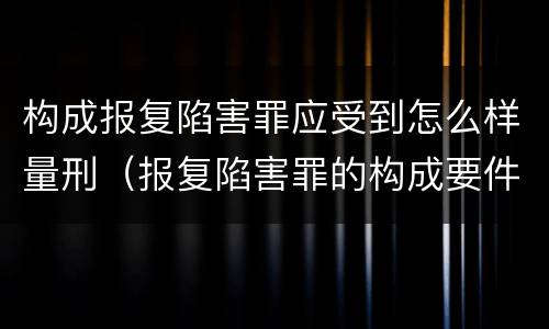 构成报复陷害罪应受到怎么样量刑（报复陷害罪的构成要件）
