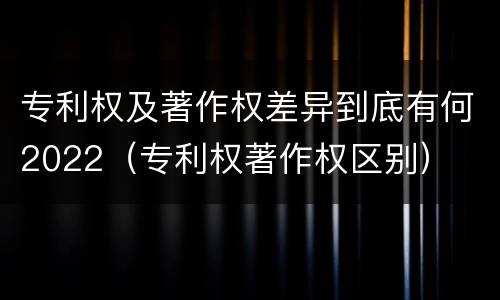 专利权及著作权差异到底有何2022（专利权著作权区别）