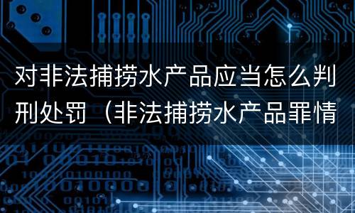 对非法捕捞水产品应当怎么判刑处罚（非法捕捞水产品罪情节严重的认定）