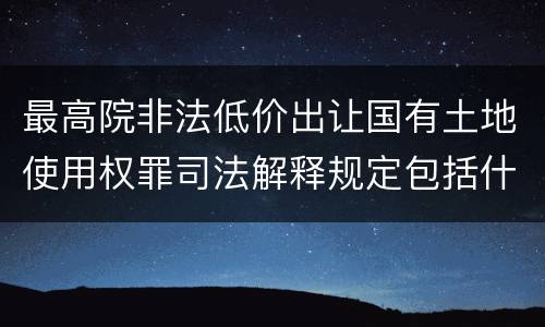 最高院非法低价出让国有土地使用权罪司法解释规定包括什么