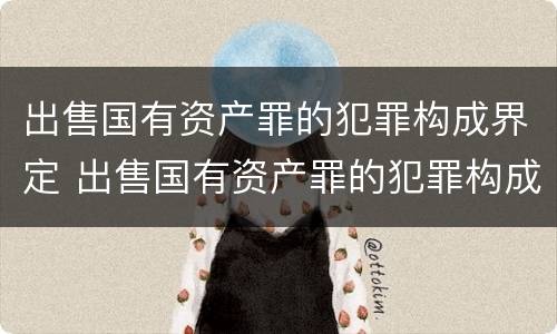 出售国有资产罪的犯罪构成界定 出售国有资产罪的犯罪构成界定