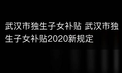 武汉市独生子女补贴 武汉市独生子女补贴2020新规定