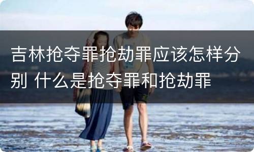 吉林抢夺罪抢劫罪应该怎样分别 什么是抢夺罪和抢劫罪