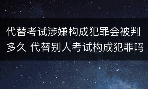 代替考试涉嫌构成犯罪会被判多久 代替别人考试构成犯罪吗