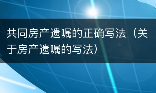 共同房产遗嘱的正确写法（关于房产遗嘱的写法）