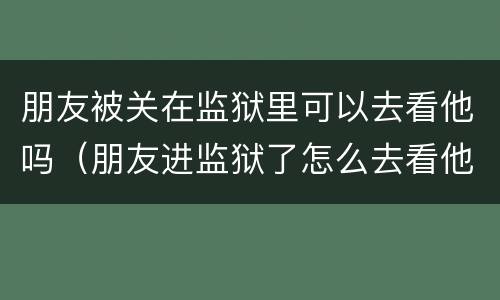 朋友被关在监狱里可以去看他吗（朋友进监狱了怎么去看他）