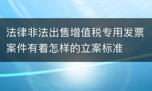 法律非法出售增值税专用发票案件有着怎样的立案标准