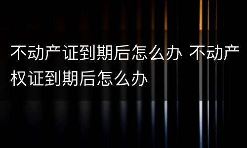 不动产证到期后怎么办 不动产权证到期后怎么办