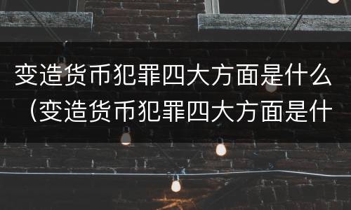变造货币犯罪四大方面是什么（变造货币犯罪四大方面是什么意思）