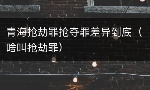 青海抢劫罪抢夺罪差异到底（啥叫抢劫罪）