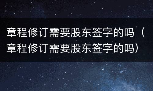 章程修订需要股东签字的吗（章程修订需要股东签字的吗）