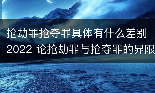抢劫罪抢夺罪具体有什么差别2022 论抢劫罪与抢夺罪的界限