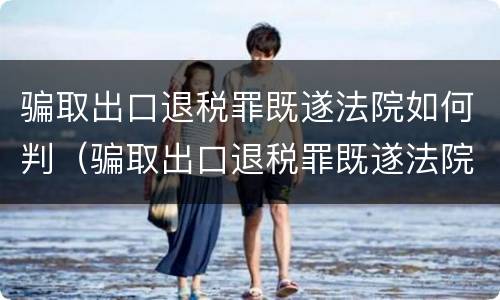骗取出口退税罪既遂法院如何判（骗取出口退税罪既遂法院如何判定）