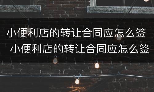 小便利店的转让合同应怎么签 小便利店的转让合同应怎么签订