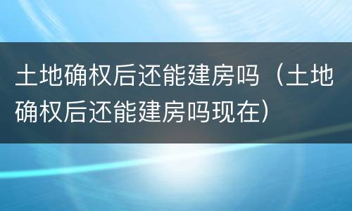 土地确权后还能建房吗（土地确权后还能建房吗现在）