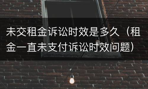 未交租金诉讼时效是多久（租金一直未支付诉讼时效问题）