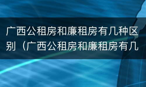 广西公租房和廉租房有几种区别（广西公租房和廉租房有几种区别呢）