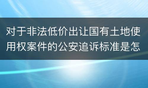 对于非法低价出让国有土地使用权案件的公安追诉标准是怎么样规定