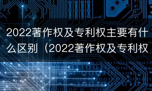 2022著作权及专利权主要有什么区别（2022著作权及专利权主要有什么区别和联系）