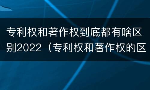 专利权和著作权到底都有啥区别2022（专利权和著作权的区别）