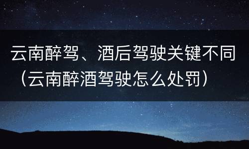 云南醉驾、酒后驾驶关键不同（云南醉酒驾驶怎么处罚）