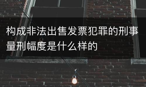构成非法出售发票犯罪的刑事量刑幅度是什么样的