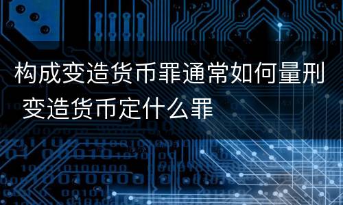 构成变造货币罪通常如何量刑 变造货币定什么罪