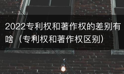 2022专利权和著作权的差别有啥（专利权和著作权区别）