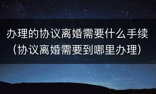 办理的协议离婚需要什么手续（协议离婚需要到哪里办理）