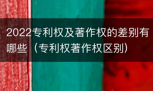 2022专利权及著作权的差别有哪些（专利权著作权区别）