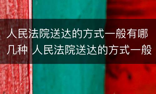 人民法院送达的方式一般有哪几种 人民法院送达的方式一般有哪几种呢