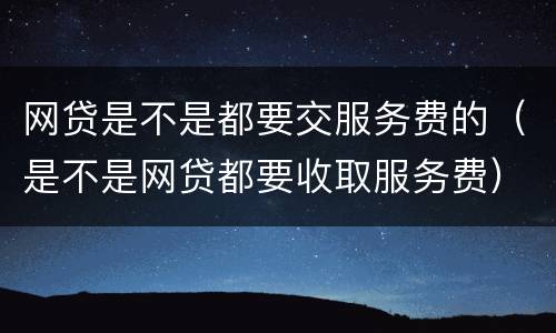 网贷是不是都要交服务费的（是不是网贷都要收取服务费）