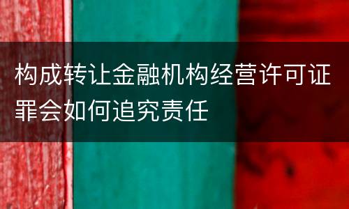 构成转让金融机构经营许可证罪会如何追究责任