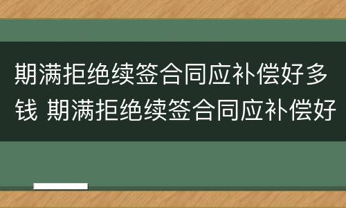 期满拒绝续签合同应补偿好多钱 期满拒绝续签合同应补偿好多钱合理吗