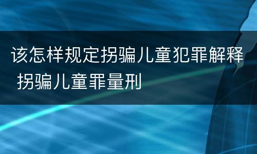 该怎样规定拐骗儿童犯罪解释 拐骗儿童罪量刑