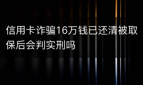 信用卡诈骗16万钱已还清被取保后会判实刑吗