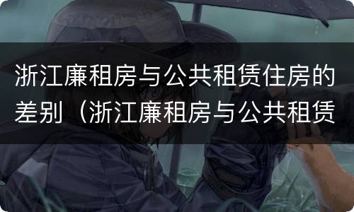 浙江廉租房与公共租赁住房的差别（浙江廉租房与公共租赁住房的差别是什么）