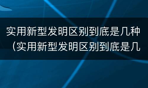 实用新型发明区别到底是几种（实用新型发明区别到底是几种形式）
