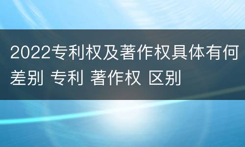 2022专利权及著作权具体有何差别 专利 著作权 区别